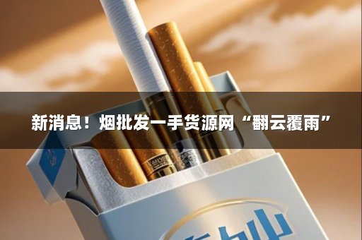 新消息！烟批发一手货源网“翻云覆雨”