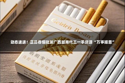 动态速递！正品香烟批发广西越南代工一手货源“万事顺意”