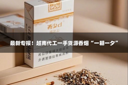 最新专报！越南代工一手货源香烟“一朝一夕”