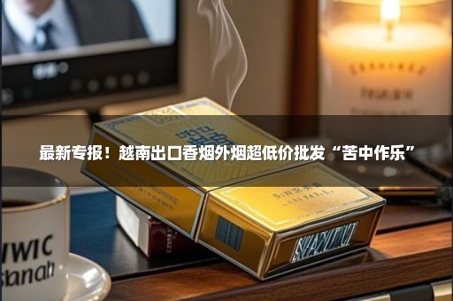最新专报！越南出口香烟外烟超低价批发“苦中作乐”