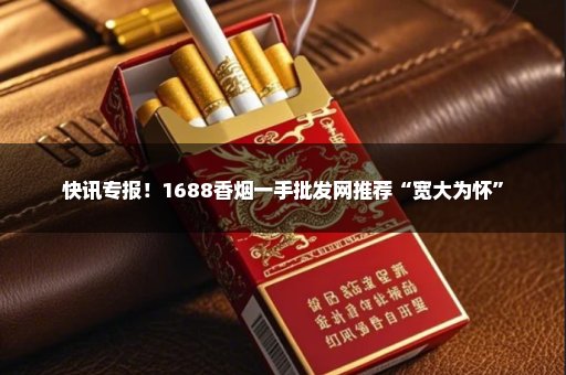 快讯专报！1688香烟一手批发网推荐“宽大为怀”