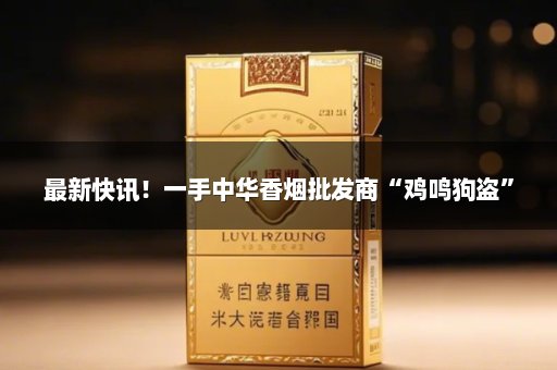 最新快讯！一手中华香烟批发商“鸡鸣狗盗”