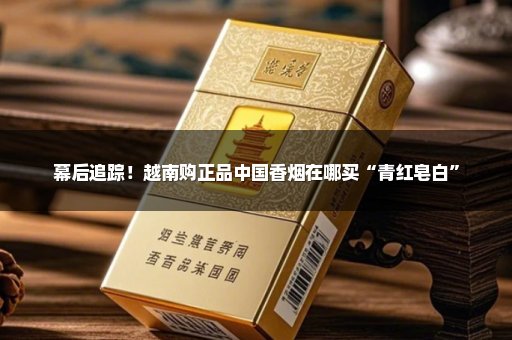 幕后追踪！越南购正品中国香烟在哪买“青红皂白”