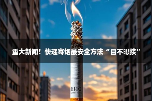 重大新闻！快递寄烟最安全方法“目不暇接”