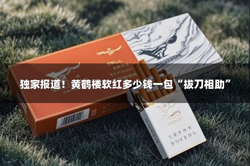 独家报道！黄鹤楼软红多少钱一包“拔刀相助”