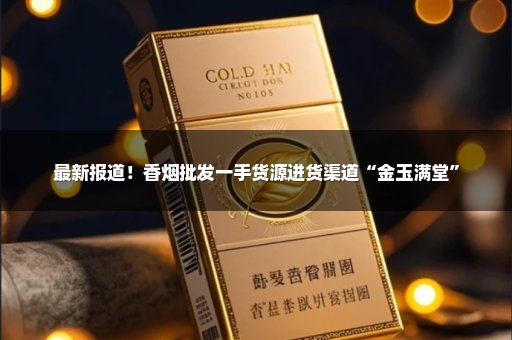 最新报道！香烟批发一手货源进货渠道“金玉满堂”