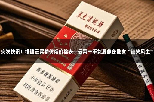 突发快讯！福建云霄精仿烟价格表—云霄一手货源总仓批发“谈笑风生”