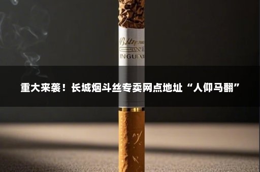 重大来袭！长城烟斗丝专卖网点地址“人仰马翻”