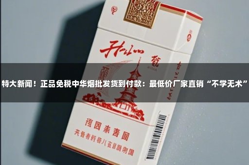 特大新闻！正品免税中华烟批发货到付款：最低价厂家直销“不学无术”