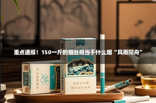 重点通报！150一斤的烟丝相当于什么烟“风雨同舟”