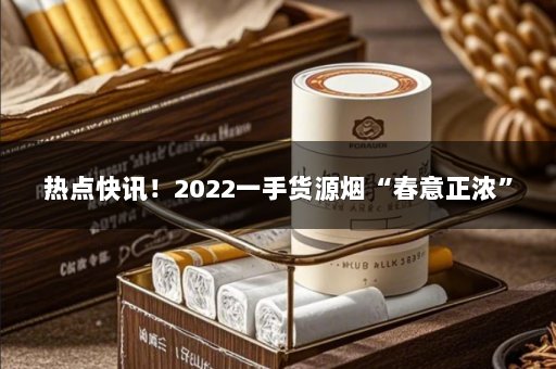 热点快讯！2022一手货源烟“春意正浓”