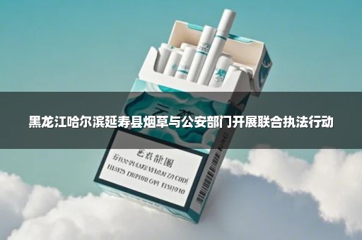 黑龙江哈尔滨延寿县烟草与公安部门开展联合执法行动