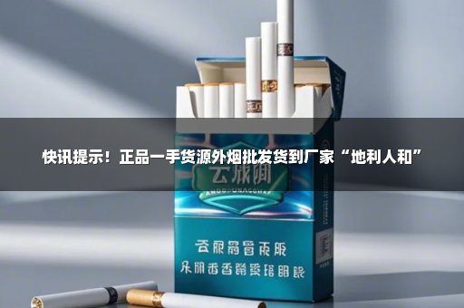 快讯提示！正品一手货源外烟批发货到厂家“地利人和”