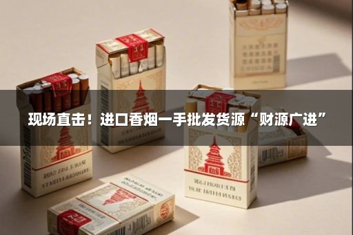 现场直击！进口香烟一手批发货源“财源广进”