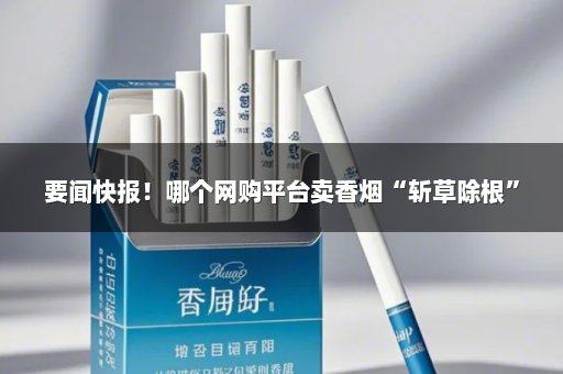 要闻快报！哪个网购平台卖香烟“斩草除根”