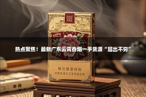 热点聚焦！最新广东云霄香烟一手货源“层出不穷”