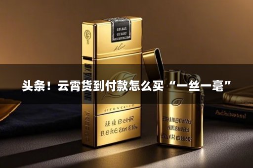 头条！云霄货到付款怎么买“一丝一毫”