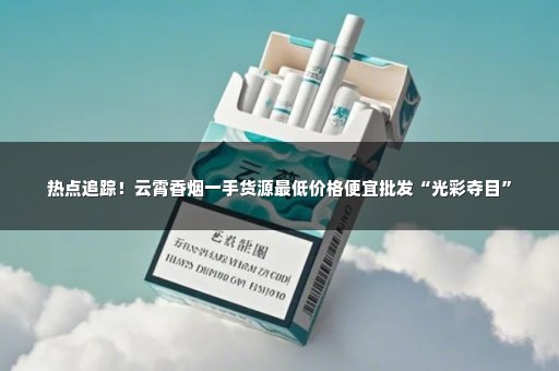 热点追踪！云霄香烟一手货源最低价格便宜批发“光彩夺目”