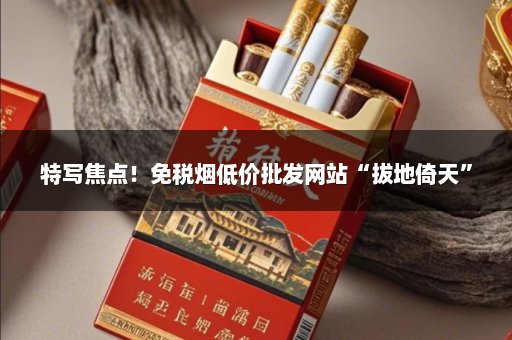 特写焦点！免税烟低价批发网站“拔地倚天”
