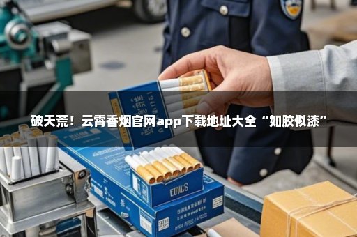 破天荒！云霄香烟官网app下载地址大全“如胶似漆”