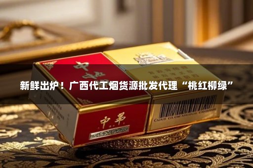 新鲜出炉！广西代工烟货源批发代理“桃红柳绿”