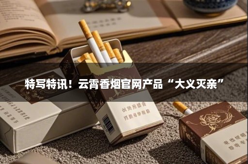 特写特讯！云霄香烟官网产品“大义灭亲”