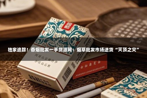 独家追踪！香烟批发一手货源网：烟草批发市场进货“灭顶之灾”