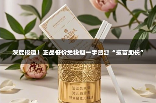 深度报道！正品低价免税烟一手货源“拔苗助长”
