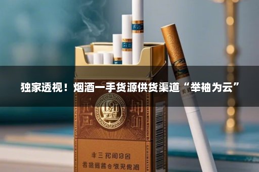 独家透视！烟酒一手货源供货渠道“举袖为云”