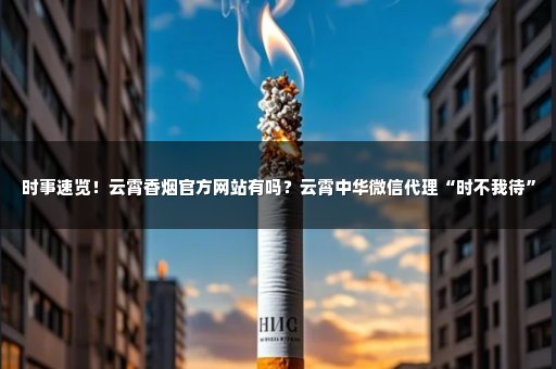 时事速览！云霄香烟官方网站有吗？云霄中华微信代理“时不我待”