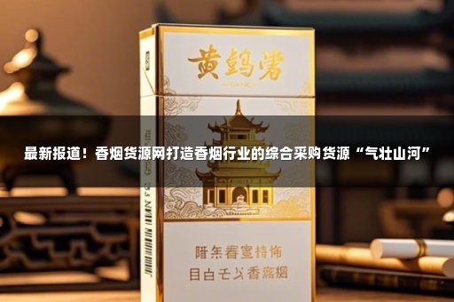 最新报道！香烟货源网打造香烟行业的综合采购货源“气壮山河”