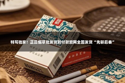 特写独家！正品烟草批发货到付款官网全国发货“先斩后奏”