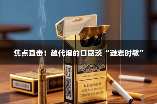 焦点直击！越代烟的口感淡“逊志时敏”