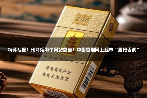 特评专报！代购烟哪个网站靠谱？中国香烟网上超市“唇枪舌战”