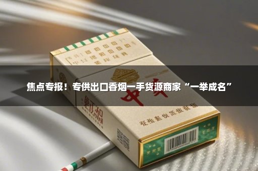 焦点专报！专供出口香烟一手货源商家“一举成名”