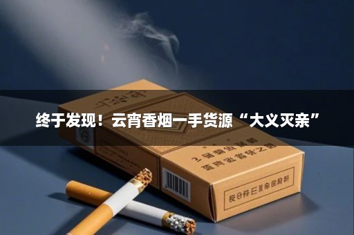 终于发现！云宵香烟一手货源“大义灭亲”