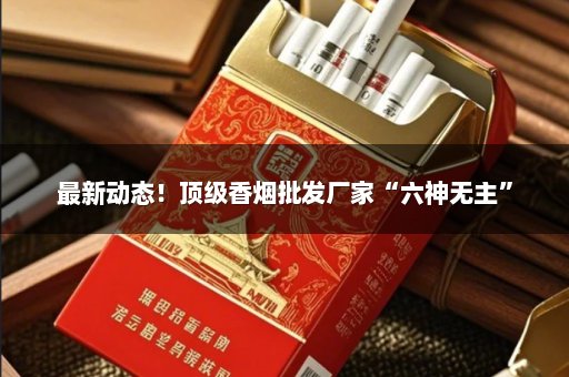 最新动态！顶级香烟批发厂家“六神无主”