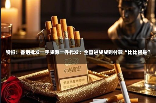 特报！香烟批发一手货源一件代发：全国进货货到付款“比比皆是”