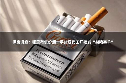 深度调查！哪里有低价烟一手货源代工厂批发“杀猪宰羊”