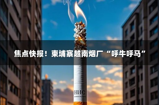 焦点快报！柬埔寨越南烟厂“呼牛呼马”