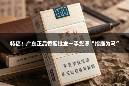 特稿！广东正品香烟批发一手货源“指鹿为马”