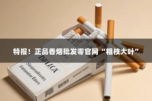 特报！正品香烟批发零官网“粗枝大叶”