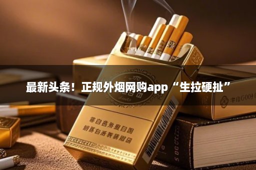 最新头条！正规外烟网购app“生拉硬扯”