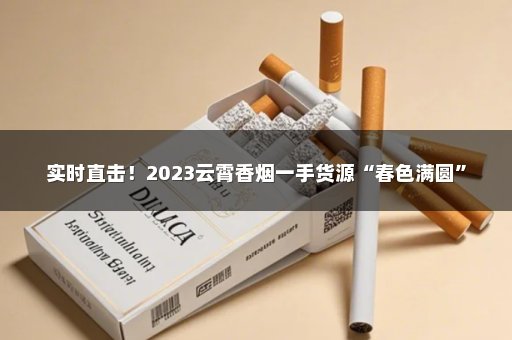 实时直击！2023云霄香烟一手货源“春色满圆”