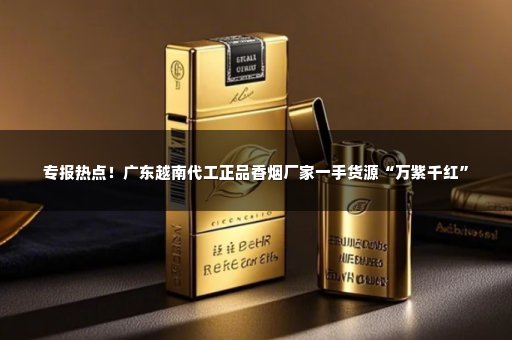 专报热点！广东越南代工正品香烟厂家一手货源“万紫千红”