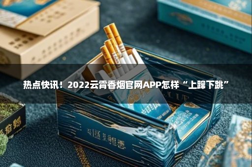 热点快讯！2022云霄香烟官网APP怎样“上蹿下跳”
