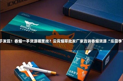 终于发现！香烟一手货源哪里找？云霄烟草批发厂家直销香烟货源“瓜田李下”