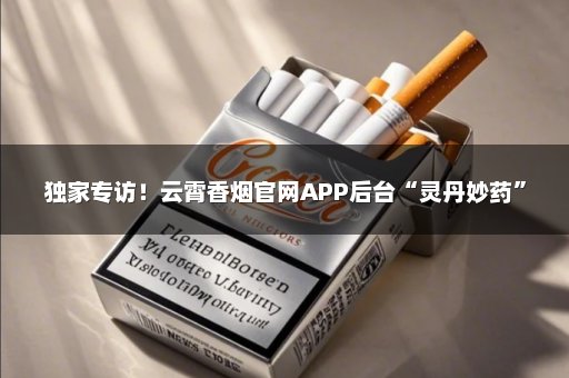 独家专访！云霄香烟官网APP后台“灵丹妙药”