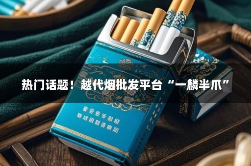 热门话题！越代烟批发平台“一麟半爪”