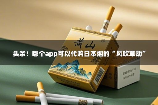 头条！哪个app可以代购日本烟的“风吹草动”
